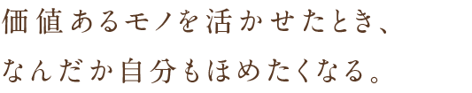 価値あるモノを活かせたとき、なんだか自分もほめたくなる。